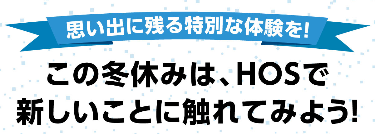 思い出に残る特別な体験を！この冬休みはHOSで新しいことに触れてみよう！